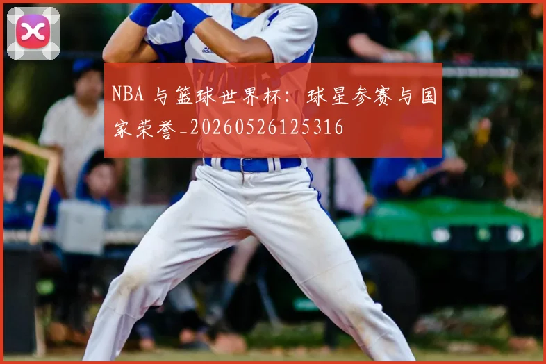 NBA 与篮球世界杯:球星参赛与国家荣誉_20260526125316