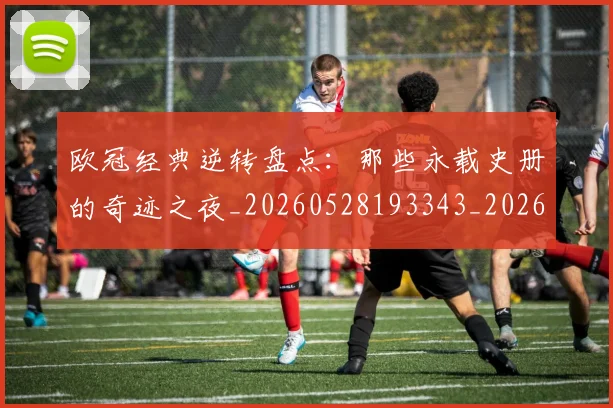 欧冠经典逆转盘点:那些永载史册的奇迹之夜_20260528193343_20260609230534