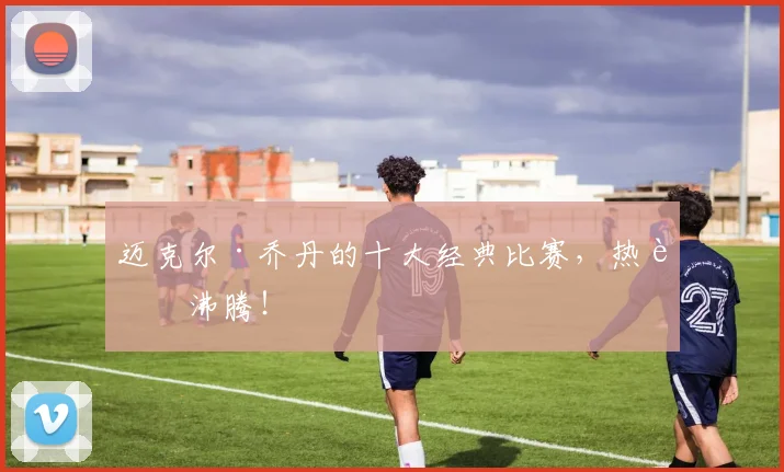 迈克尔·乔丹的十大经典比赛,热血沸腾!